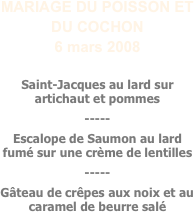 MARIAGE DU POISSON ET DU COCHON
6 mars 2008

Saint-Jacques au lard sur artichaut et pommes 
-----
Escalope de Saumon au lard fumé sur une crème de lentilles
-----
Gâteau de crêpes aux noix et au caramel de beurre salé