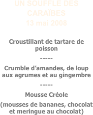 UN SOUFFLE DES CARAÏBES
13 mai 2008

Croustillant de tartare de poisson
-----
Crumble d’amandes, de loup aux agrumes et au gingembre
-----
Mousse Créole
(mousses de bananes, chocolat et meringue au chocolat)