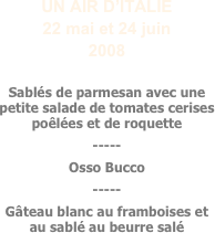 UN AIR D’ITALIE
22 mai et 24 juin
2008

Sablés de parmesan avec une petite salade de tomates cerises poêlées et de roquette
-----
Osso Bucco
-----
Gâteau blanc au framboises et au sablé au beurre salé