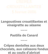 CREPES CROUSTILLANTES
5 février 2008

Langoustines croustillantes et vinaigrette au sésame
-----
Pastilla de Canard
-----
Crêpes dentelles aux deux chocolats, aux calissons fondus et au coulis d’abricot