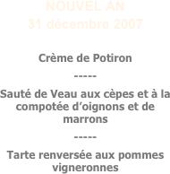 NOUVEL AN
31 décembre 2007

Crème de Potiron
-----
Sauté de Veau aux cèpes et à la compotée d’oignons et de marrons
-----
Tarte renversée aux pommes vigneronnes