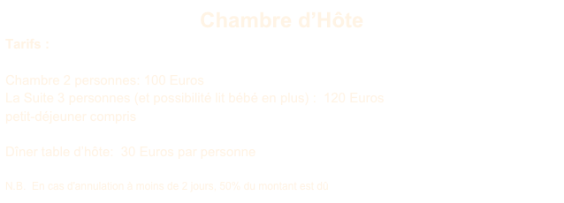 Chambre d’Hôte
Tarifs :

Chambre 2 personnes: 100 Euros
La Suite 3 personnes (et possibilité lit bébé en plus) :  120 Euros
petit-déjeuner compris

Dîner table d’hôte:  30 Euros par personne 

N.B.  En cas d'annulation à moins de 2 jours, 50% du montant est dû