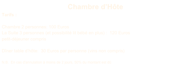 Chambre d’Hôte
Tarifs :

Chambre 2 personnes: 100 Euros
La Suite 3 personnes (et possibilité lit bébé en plus) :  120 Euros
petit-déjeuner compris

Dîner table d’hôte:  30 Euros par personne (vins non compris)

N.B.  En cas d'annulation à moins de 2 jours, 50% du montant est dû